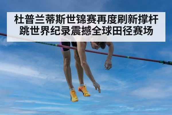 杜普兰蒂斯世锦赛再度刷新撑杆跳世界纪录震撼全球田径赛场