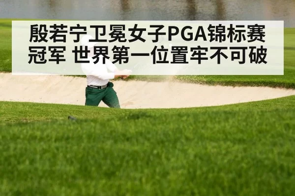 殷若宁卫冕女子PGA锦标赛冠军 世界第一位置牢不可破
